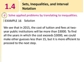 1.4

Sets, Inequalities, and Interval
Notation

d Solve applied problems by translating to inequalities.
EXAMPLE 16 Solution
We see that in 2015, the cost of tuition and fees at twoyear public institutions will be more than $3000. To find
all the years in which the cost exceeds $3000, we could
make other guesses less than 15, but it is more efficient to
proceed to the next step.

 