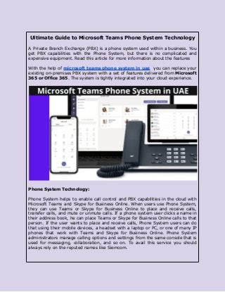 Ultimate Guide to Microsoft Teams Phone System Technology
A Private Branch Exchange (PBX) is a phone system used within a business. You
get PBX capabilities with the Phone System, but there is no complicated and
expensive equipment. Read this article for more information about the features
With the help of microsoft teams phone system in uae you can replace your
existing on-premises PBX system with a set of features delivered from Microsoft
365 or Office 365. The system is tightly integrated into your cloud experience.
Phone System Technology:
Phone System helps to enable call control and PBX capabilities in the cloud with
Microsoft Teams and Skype for Business Online. When users use Phone System,
they can use Teams or Skype for Business Online to place and receive calls,
transfer calls, and mute or unmute calls. If a phone system user clicks a name in
their address book, he can place Teams or Skype for Business Online calls to that
person. If the user wants to place and receive calls, Phone System users can do
that using their mobile devices, a headset with a laptop or PC, or one of many IP
phones that work with Teams and Skype for Business Online. Phone System
administrators manage calling options and settings from the same console that is
used for messaging, collaboration, and so on. To avail this service you should
always rely on the reputed names like Siemcom.
 