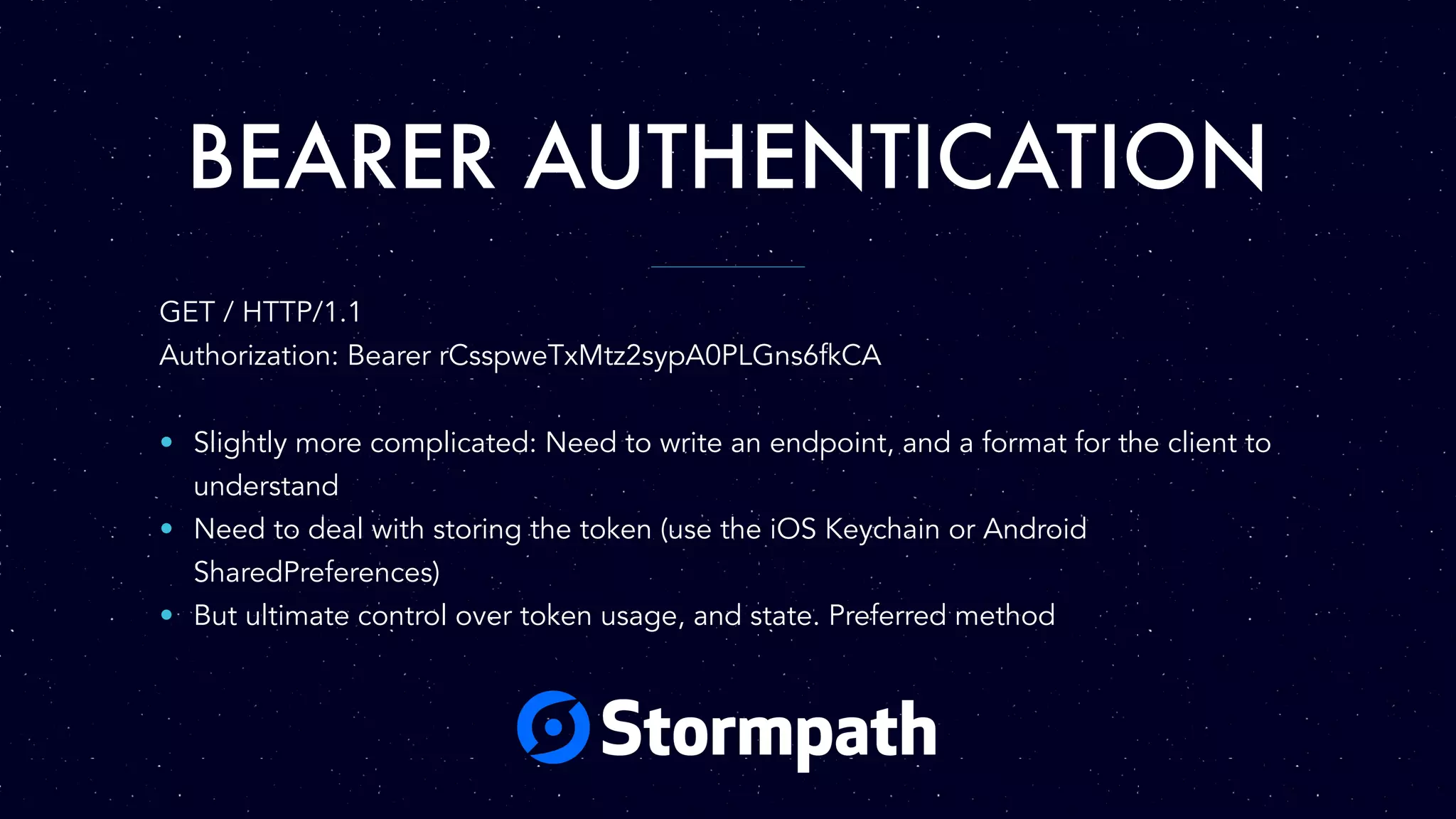 BEARER AUTHENTICATION
GET / HTTP/1.1
Authorization: Bearer rCsspweTxMtz2sypA0PLGns6fkCA
• Slightly more complicated: Need to write an endpoint, and a format for the client to
understand
• Need to deal with storing the token (use the iOS Keychain or Android
SharedPreferences)
• But ultimate control over token usage, and state. Preferred method
 