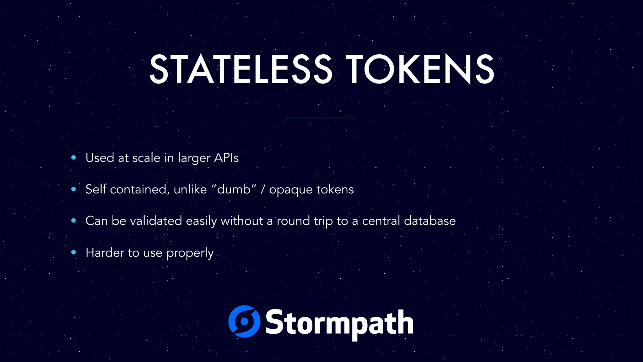 STATELESS TOKENS
• Used at scale in larger APIs
• Self contained, unlike “dumb” / opaque tokens
• Can be validated easily without a round trip to a central database
• Harder to use properly
 