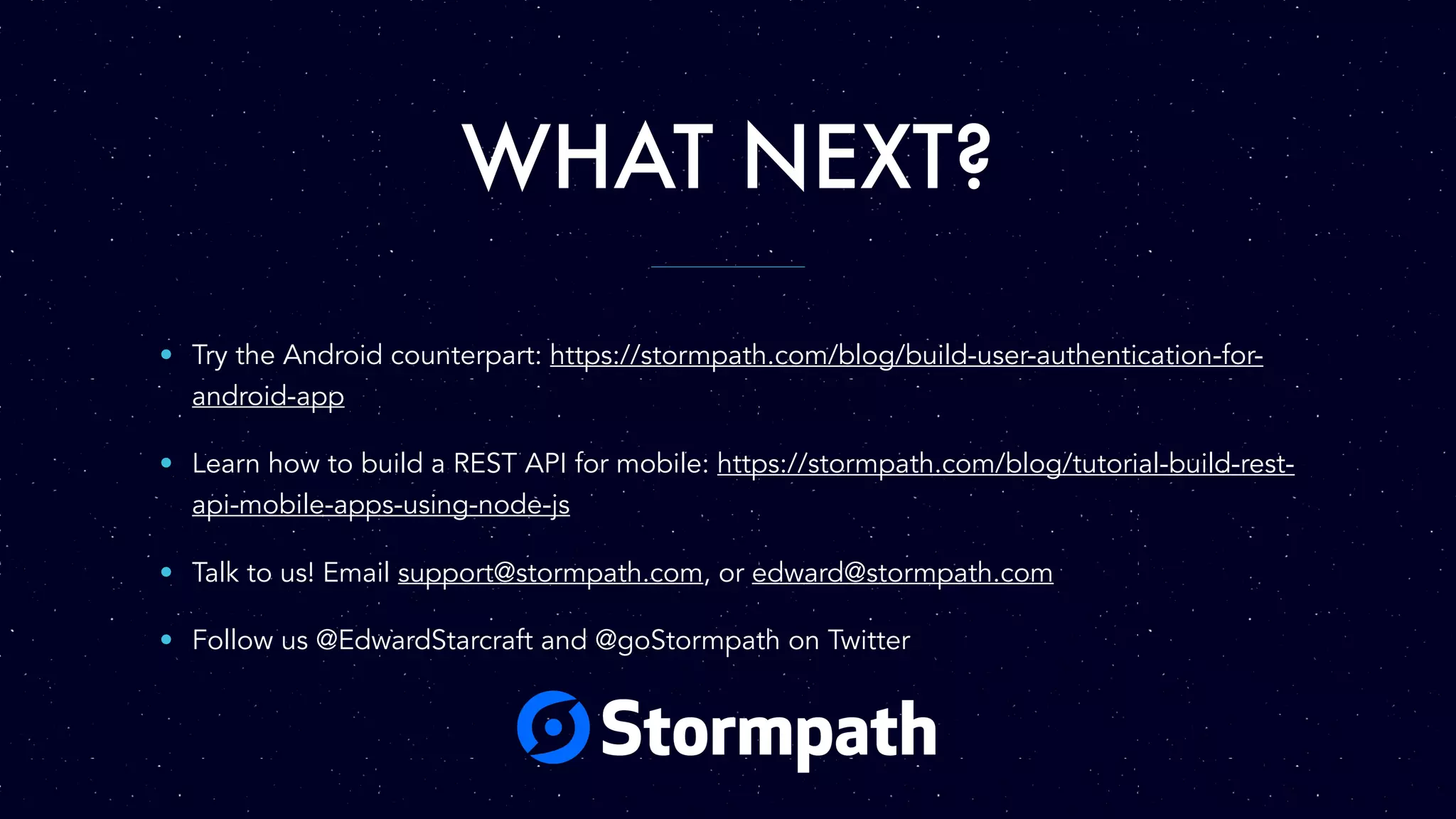 WHAT NEXT?
• Try the Android counterpart: https://stormpath.com/blog/build-user-authentication-for-
android-app
• Learn how to build a REST API for mobile: https://stormpath.com/blog/tutorial-build-rest-
api-mobile-apps-using-node-js
• Talk to us! Email support@stormpath.com, or edward@stormpath.com
• Follow us @EdwardStarcraft and @goStormpath on Twitter
 