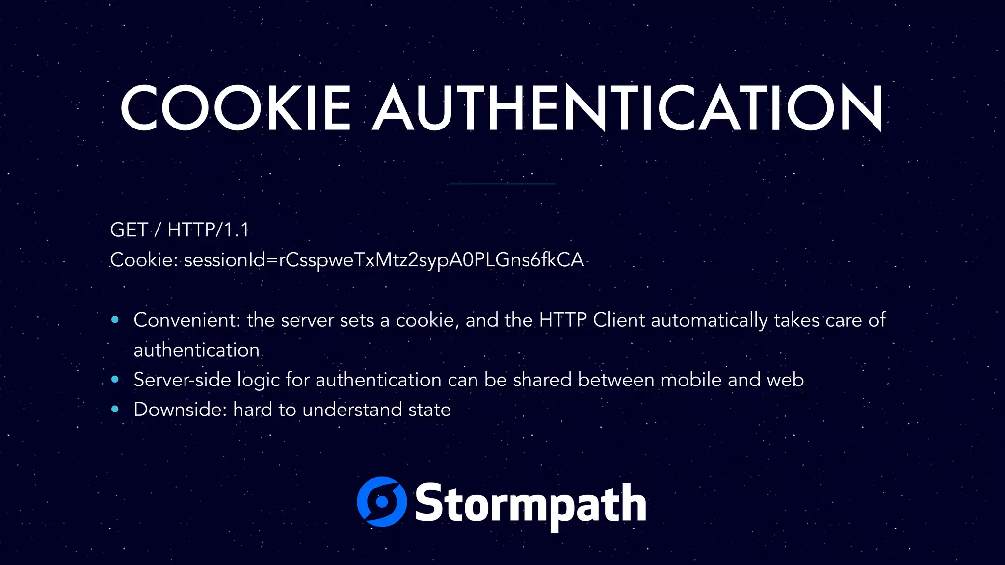 COOKIE AUTHENTICATION
GET / HTTP/1.1
Cookie: sessionId=rCsspweTxMtz2sypA0PLGns6fkCA
• Convenient: the server sets a cookie, and the HTTP Client automatically takes care of
authentication
• Server-side logic for authentication can be shared between mobile and web
• Downside: hard to understand state
 