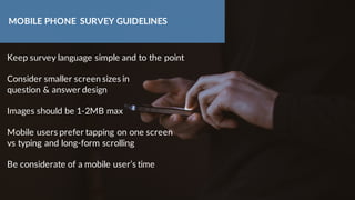 Keep survey language simple and to the point
Consider smaller screen sizes in
question & answer design
Images should be 1-2MB max
Mobile users prefer tapping on one screen
vs typing and long-form scrolling
Be considerate of a mobile user’s time
MOBILE PHONE SURVEY GUIDELINES
 