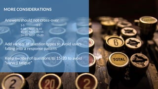 Answers should not cross-over
1-5 1-5
6-10 NOT 5-10
11-15 NOT 10-15
16-20 NOT 15-20
Add variety of question types to avoid users
falling into a response pattern
Keep number of questions to 15-20 to avoid
“survey fatigue”
MORE CONSIDERATIONS
 
