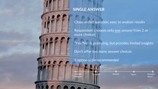 SINGLE ANSWER
Close-ended question; easy to analyze results
Respondent chooses only one answer from 2 or
more choices
“Yes/No” is polarizing, but provides limited insights
Don’t offer too many answer choices
5 option scale recommended
Strongly
Disagree
Agree Strongly
Agree
NeutralDisagree
 