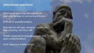 Effective at capturing unknown issues,
assessing feelings or uncovering attitudes
Difficult to quantify/analyze
Potential for off-topic answers – users can
type anything. And they will!
Mobile respondents typically provide less
open-ended feedback
Limit usage in a mobile survey
OPEN-ENDED QUESTIONS
 
