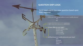 QUESTION SKIP LOGIC
Send respondents to a new question based upon
their response
1) Do you use social media on your mobile phone?
Yes
No
IF YES IS SELECTED THEN GO TO QUESTION 2
IF NO IS SELECTED THEN GO TO QUESTION 3
2) How often do you login?
Several times a day
Once a day
1-2x a week
2-3x a month
3) What brand of mobile phonedo you have?
iOS
Android
Windows
Other
 