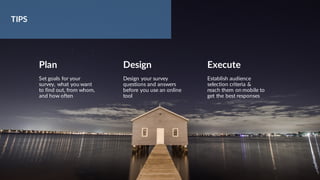 Plan
Set goals for your
survey, what you want
to find out, from whom,
and how often
Design
Design your survey
questions and answers
before you use an online
tool
Execute
Establish audience
selection criteria &
reach them on mobile to
get the best responses
TIPS
 