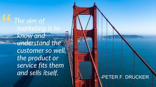 The aim of
marketing is to
know and
understand the
customer so well,
the product or
service fits them
and sells itself.
“
-PETER F. DRUCKER
 
