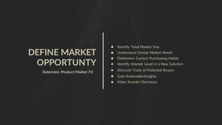 DEFINE MARKET
OPPORTUNTY
Determine Product/Market Fit
Identify Total Market Size
Understand Unmet Market Needs
Determine Current Purchasing Habits
Identify Interest Level in a New Solution
Gain ActionableInsights
Make Smarter Decisions
Discover Traits of Potential Buyers
 