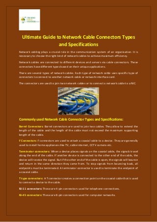 Ultimate Guide to Network Cable Connectors Types
and Specifications
Network cabling plays a crucial role in the communication system of an organisation. It is
necessary to choose the right kind of network cables to achieve maximum efficiency.
Network cables are connected to different devices and servers via cable connectors. These
connectors have different types based on their unique applications.
There are several types of network cables. Each type of network cable uses specific type of
connectors to connect to another network cable or network interface card.
The connectors are used to join two network cables or to connect a network cable to a NIC.
Commonly used Network Cable Connector Types and Specifications:
Barrel Connectors: Barrel connectors are used to join two cables. They allow to extend the
length of the cable and the length of the cable must not exceed the maximum supporting
length of the cable.
F Connectors: F connectors are used to attach a coaxial cable to a device. They are generally
used to install home appliances like TV, cable internet, CCTV camera etc.
Terminator connectors: When a device places signals on the coaxial cable, the signals travel
along the end of the cable. If another device is connected to the other end of the cable, the
device will receive the signal. But if the other end of the cable is open, the signals will bounce
and return in the same direction they came from. To stop signals from bouncing back, all
endpoints must be terminated. A terminator connector is used to terminate the endpoint of
a coaxial cable.
T type connectors: A T connector creates a connection point on the coaxial cable that is used
to connect a device to the cable.
RJ-11 connectors: These are 4-pin connectors used for telephone connections.
RJ-45 connectors: These are 8-pin connectors used for computer networks.
 