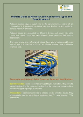 Ultimate Guide to Network Cable Connectors Types and
Specifications?
Network cabling plays a crucial role in the communication system of an
organisation. It is necessary to choose the right kind of network cables to
achieve maximum efficiency.
Network cables are connected to different devices and servers via cable
connectors. These connectors have different types based on their unique
applications.
There are several types of network cables. Each type of network cable uses
specific type of connectors to connect to another network cable or network
interface card.
Commonly used Network Cable Connector Types and Specifications:
Barrel Connectors: Barrel connectors are used to join two cables. They allow to
extend the length of the cable and the length of the cable must not exceed the
maximum supporting length of the cable.
F Connectors: F connectors are used to attach a coaxial cable to a device. They
are generally used to install home appliances like TV, cable internet, CCTV
camera etc.
 