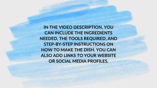 IN THE VIDEO DESCRIPTION, YOU
CAN INCLUDE THE INGREDIENTS
NEEDED, THE TOOLS REQUIRED, AND
STEP-BY-STEP INSTRUCTIONS ON
HOW TO MAKE THE DISH. YOU CAN
ALSO ADD LINKS TO YOUR WEBSITE
OR SOCIAL MEDIA PROFILES.
 