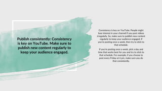 Publish consistently: Consistency
is key on YouTube. Make sure to
publish new content regularly to
keep your audience engaged.
Consistency is key on YouTube. People might
lose interest in your channel if you post videos
irregularly. So, make sure to publish new content
regularly to keep your audience engaged. If
you're posting once a week, then try to stick to
that schedule.
If you're posting once a week, pick a day and
time that works best for you and try to stick to
that schedule. For example, if you choose to
post every Friday at 6 pm, make sure you do
that consistently.
 