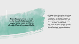 Promote your videos on social
media: Share links to your videos
on your social media profiles to
direct traffic and increase visibility.
Sharing links to your videos on your social media
profiles can direct traffic and increase visibility.
For example, if you have a lot of followers on
Instagram, you can share a teaser clip of your
upcoming video on your Instagram story with a
link to your YouTube channel.
Share a teaser clip on your Instagram story with
a link to your full video on YouTube. You can
also tweet about your new video or share it on
Facebook.
 