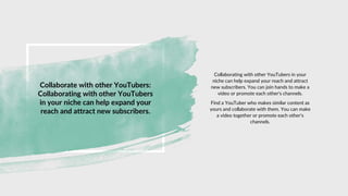 Collaborate with other YouTubers:
Collaborating with other YouTubers
in your niche can help expand your
reach and attract new subscribers.
Collaborating with other YouTubers in your
niche can help expand your reach and attract
new subscribers. You can join hands to make a
video or promote each other's channels.
Find a YouTuber who makes similar content as
yours and collaborate with them. You can make
a video together or promote each other's
channels.
 