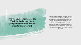 Analyze your performance: Use
YouTube Analytics to track
your performance and identify
areas for improvement.
YouTube Analytics is a tool that helps you track
your performance and see which videos are
getting more views, likes, and comments than
others. This information can help you make
better videos and grow your channel.
Use YouTube Analytics to see which videos are
performing well and which ones are not. This
information can help you make better videos in
the future.
 