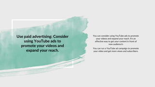 Use paid advertising: Consider
using YouTube ads to
promote your videos and
expand your reach.
You can consider using YouTube ads to promote
your videos and expand your reach. It's an
effective way to get your content in front of
new audience's
You can run a YouTube ad campaign to promote
your video and get more views and subscribers.
 