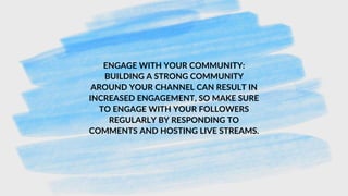 ENGAGE WITH YOUR COMMUNITY:
BUILDING A STRONG COMMUNITY
AROUND YOUR CHANNEL CAN RESULT IN
INCREASED ENGAGEMENT, SO MAKE SURE
TO ENGAGE WITH YOUR FOLLOWERS
REGULARLY BY RESPONDING TO
COMMENTS AND HOSTING LIVE STREAMS.
 