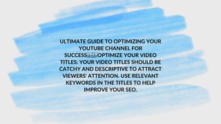 ULTIMATE GUIDE TO OPTIMIZING YOUR
YOUTUBE CHANNEL FOR
SUCCESS OPTIMIZE YOUR VIDEO
TITLES: YOUR VIDEO TITLES SHOULD BE
CATCHY AND DESCRIPTIVE TO ATTRACT
VIEWERS' ATTENTION. USE RELEVANT
KEYWORDS IN THE TITLES TO HELP
IMPROVE YOUR SEO.
 