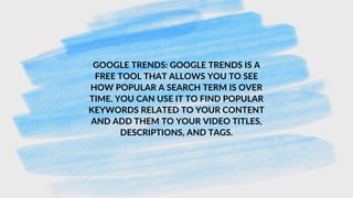 GOOGLE TRENDS: GOOGLE TRENDS IS A
FREE TOOL THAT ALLOWS YOU TO SEE
HOW POPULAR A SEARCH TERM IS OVER
TIME. YOU CAN USE IT TO FIND POPULAR
KEYWORDS RELATED TO YOUR CONTENT
AND ADD THEM TO YOUR VIDEO TITLES,
DESCRIPTIONS, AND TAGS.
 