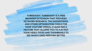 TUBEBUDDY: TUBEBUDDY IS A FREE
BROWSER EXTENSION THAT PROVIDES
KEYWORD RESEARCH, TAG SUGGESTIONS,
AND OTHER OPTIMIZATION TOOLS FOR
YOUR YOUTUBE VIDEOS. IT ALSO HAS A
FEATURE THAT ALLOWS YOU TO A/B TEST
YOUR VIDEO TITLES AND THUMBNAILS TO
SEE WHICH ONES PERFORM BETTER.
 