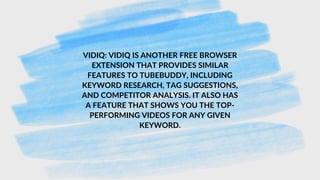 VIDIQ: VIDIQ IS ANOTHER FREE BROWSER
EXTENSION THAT PROVIDES SIMILAR
FEATURES TO TUBEBUDDY, INCLUDING
KEYWORD RESEARCH, TAG SUGGESTIONS,
AND COMPETITOR ANALYSIS. IT ALSO HAS
A FEATURE THAT SHOWS YOU THE TOP-
PERFORMING VIDEOS FOR ANY GIVEN
KEYWORD.
 
