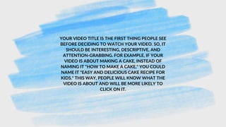 YOUR VIDEO TITLE IS THE FIRST THING PEOPLE SEE
BEFORE DECIDING TO WATCH YOUR VIDEO. SO, IT
SHOULD BE INTERESTING, DESCRIPTIVE, AND
ATTENTION-GRABBING. FOR EXAMPLE, IF YOUR
VIDEO IS ABOUT MAKING A CAKE, INSTEAD OF
NAMING IT "HOW TO MAKE A CAKE," YOU COULD
NAME IT "EASY AND DELICIOUS CAKE RECIPE FOR
KIDS." THIS WAY, PEOPLE WILL KNOW WHAT THE
VIDEO IS ABOUT AND WILL BE MORE LIKELY TO
CLICK ON IT.
 