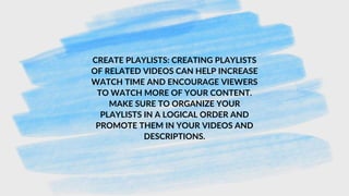 CREATE PLAYLISTS: CREATING PLAYLISTS
OF RELATED VIDEOS CAN HELP INCREASE
WATCH TIME AND ENCOURAGE VIEWERS
TO WATCH MORE OF YOUR CONTENT.
MAKE SURE TO ORGANIZE YOUR
PLAYLISTS IN A LOGICAL ORDER AND
PROMOTE THEM IN YOUR VIDEOS AND
DESCRIPTIONS.
 