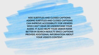 ADD SUBTITLES AND CLOSED CAPTIONS:
ADDING SUBTITLES AND CLOSED CAPTIONS
CAN IMPROVE ACCESSIBILITY FOR VIEWERS
WHO CAN'T HEAR OR UNDERSTAND YOUR
AUDIO. IT ALSO HELPS YOUR VIDEOS RANK
BETTER IN SEARCH RESULTS SINCE CAPTIONS
PROVIDE ADDITIONAL INFORMATION ABOUT
YOUR VIDEO'S CONTENT.
 