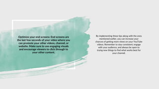 Optimize your end screens: End screens are
the last few seconds of your video where you
can promote your other videos, channel, or
website. Make sure to use engaging visuals
and encourage viewers to click through to
your other content.
By implementing these tips along with the ones
mentioned earlier, you can increase your
chances of getting more views on your YouTube
videos. Remember to stay consistent, engage
with your audience, and always be open to
trying new things to find what works best for
your channel.
 