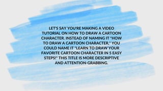 LET'S SAY YOU'RE MAKING A VIDEO
TUTORIAL ON HOW TO DRAW A CARTOON
CHARACTER. INSTEAD OF NAMING IT "HOW
TO DRAW A CARTOON CHARACTER," YOU
COULD NAME IT "LEARN TO DRAW YOUR
FAVORITE CARTOON CHARACTER IN 5 EASY
STEPS!" THIS TITLE IS MORE DESCRIPTIVE
AND ATTENTION-GRABBING.
 