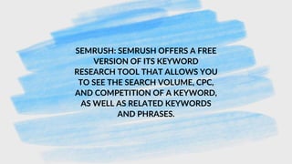 SEMRUSH: SEMRUSH OFFERS A FREE
VERSION OF ITS KEYWORD
RESEARCH TOOL THAT ALLOWS YOU
TO SEE THE SEARCH VOLUME, CPC,
AND COMPETITION OF A KEYWORD,
AS WELL AS RELATED KEYWORDS
AND PHRASES.
 