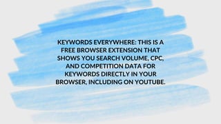 KEYWORDS EVERYWHERE: THIS IS A
FREE BROWSER EXTENSION THAT
SHOWS YOU SEARCH VOLUME, CPC,
AND COMPETITION DATA FOR
KEYWORDS DIRECTLY IN YOUR
BROWSER, INCLUDING ON YOUTUBE.
 