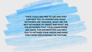 THESE TOOLS ARE FREE TO USE AND THEY
CAN HELP YOU TO UNDERSTAND WHAT
KEYWORDS ARE TRENDING, WHAT ARE THE
BEST KEYWORDS TO TARGET AND WHAT ARE
THE KEYWORDS THAT YOUR COMPETITORS
ARE USING, THIS INFORMATION CAN HELP
YOU TO OPTIMIZE YOUR VIDEOS AND MAKE
THEM MORE DISCOVERABLE ON YOUTUBE.
 
