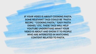 IF YOUR VIDEO IS ABOUT COOKING PASTA,
SOME RELEVANT TAGS COULD BE "PASTA
RECIPE," "COOKING PASTA," "EASY PASTA
DISHES," ETC. THESE TAGS WILL HELP
YOUTUBE UNDERSTAND WHAT YOUR
VIDEO IS ABOUT AND SHOW IT TO PEOPLE
WHO ARE INTERESTED IN WATCHING
CONTENT RELATED TO PASTA.
 