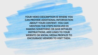 YOUR VIDEO DESCRIPTION IS WHERE YOU
CAN PROVIDE ADDITIONAL INFORMATION
ABOUT YOUR CONTENT. YOU CAN
MENTION THE STEPS INVOLVED IN
MAKING SOMETHING OR GIVE DETAILED
INSTRUCTIONS. ADD LINKS TO YOUR
WEBSITE OR SOCIAL MEDIA PROFILES TO
ENCOURAGE VIEWERS TO VISIT THEM.
 