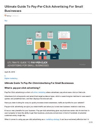 Ultimate Guide To Pay-Per-Click Advertising For Small
Businesses
bit.ly /1XSklUd
Top
April 25, 2016
0
Digital marketing
Ultimate Guide To Pay-Per-Click Advertising For Small Businesses
What is pay-per-click advertising?
Pay-Per-Click advertising is a form of online marketing where advertisers pay when users click on their ads.
Advertisers bid on keywords and select their target audience types, which a search engine matches to user search
queries and predefined lists, and then displays the relevant ads.
Have you been looking for a way to quickly increase brand awareness, traffic and profits for your website?
Pay-per-click advertising can give you instant traffic and allow you to test new business models in real time.
It has so many benefits for your business. Pay-per-click advertising gives any business owner who knows how to
use it properly to have the ability to get their business, products and services in front of hundreds of potential
customers every single day.
When it comes to using pay-per-click advertising as a marketing strategy it can be an extremely effective tool. In
1/11
 
