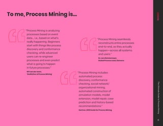 To me, Process Mining is…
“Process Mining is analyzing
processes based on event
data... i.e., based on what’s
really happening. Beginners
start with things like process
discovery and conformance
checking, while advanced
users can re-engineer
processes and even predict
what is going to happen
in future processes.”
Wil van der Aalst,
‘Godfather of Process Mining’
“Process Mining seamlessly
reconstructs entire processes
end-to-end, as they actually
happen—across all systems
and users.”
Dr. Lars Reinkemeyer,
Global Process Lead, Siemens
“Process Mining includes:
automated process
discovery, conformance
checking, social network/
organizational mining,
automated construction of
simulation models, model
extension, model repair, case
prediction and history-based
recommendations.”
Gartner, 2019 Guide for Process Mining
The
Ultimate
Guide
to
Process
Mining
10
 