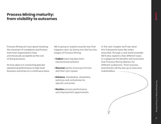 Process Mining isn’t just about resolving
the mountain of complexity and friction
that most organizations have
unconsciously accepted as the cost
of doing business.
Its true value is in connecting granular
operational performance to high-level
business outcomes on a continuous basis.
We’re going to explore exactly how that
happens next, by diving into the four key
stages of Process Mining:
• Collect event log data from
transactional systems
• Discover points of process friction
and their root causes
• Enhance, standardize, streamline,
optimize and orchestrate for
specific outcomes
• Monitor process performance
and improvement opportunities
In the next chapter we’ll see what
this framework looks like when
executed, through a real world example.
We’ll also explore a few different ways
to categorize the benefits and outcomes
that Process Mining delivers for
different audiences—from process
practitioners all the way up to executive
stakeholders.
Process Mining maturity:
from visibility to outcomes
The
Ultimate
Guide
to
Process
Mining
13
 
