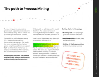 ENHANCE
MONITOR
DISCOVER
Transforming your core operational
processes to support business outcomes
can sound daunting. But it’s simpler and
quicker to get started than it seems.
The beauty of Process Mining is that
it’s a systematic approach to
incremental improvement that works
the same at any scale. So whether
you’re using Process Mining to support
high-level transformation or just to
improve a small slice of the business,
the underlying steps are the same:
Discover your processes, root out and
resolve friction, enhance performance
and continually monitor outcomes.
And actually, an agile approach is usually
best here. Pick a process, focus on
resolving friction points that have a large
impact relative to the effort, and move on.
That’s not to say strategy isn’t important
to long-term success—it is.
This chapter is about how to start small
and scale up, in three key steps. It covers
how to create a Process Mining plan-of-
attack that takes your organization from
its first pilot to building a full-blown
Process Mining Center of Excellence
inside your business—while staying agile
enough to adapt to what you discover.
Getting started in three steps
• Planning KPIs tied to strategic
goals and business outcomes
• Building a team with clear roles
and accountability
• Kicking off the implementation
and communicating success
LET’S EXPLORE WHAT
THIS FRAMEWORK LOOKS
LIKE THROUGH A
REAL-WORLD EXAMPLE.
The path to Process Mining
The
Ultimate
Guide
to
Process
Mining
25
 