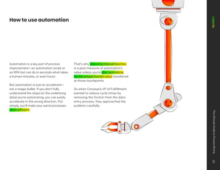 Automation is a key part of process
improvement—an automation script or
an RPA bot can do in seconds what takes
a human minutes, or even hours.
But automation is just an accelerant—
not a magic bullet. If you don’t fully
understand the steps (or the underlying
data) you’re automating, you can easily
accelerate in the wrong direction. Put
simply, you’ll make your worst processes
more efficient.
That’s why reducing manual touches
is a poor measure of automation’s
value unless you’re also optimizing
for the unique human value transferred
at those touchpoints.
So when Conveya’s VP of Fulfillment
wanted to reduce cycle times by
removing the friction from the data-
entry process, they approached the
problem carefully.
How to use automation
The
Ultimate
Guide
to
Process
Mining
30
 