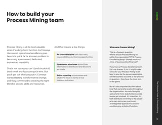 How to build your
Process Mining team
Process Mining is at its most valuable
when it’s a long-term function. As Conveya
discovered, operational excellence goes
beyond a quick fix for a known problem to
becoming a permanent, dedicated,
exploratory capability.
That’s not to say you can’t (and shouldn’t)
start small and focus on quick wins. But
you’ll get out what you put in. Conveya
wanted lasting transformative change,
and they committed to creating the right
blend of people, skills and resources.
And that means a few things:
An extensible team with clear roles,
responsibilities and training opportunities
Governance structures around how
information is distributed and decisions
are made
Active reporting on successes and
what KPIs mean in terms of real
business outcomes
Who owns Process Mining?
This is a frequent question.
Where should Process Mining sit
within the organization? IT? A Process
Excellence group? Shared services?
A line of business (like Finance)?
If you have a Process Excellence team,
it’s a no-brainer. If not, it might make
sense for your Process Mining team
lead to also be the person responsible
for the business outcome of the process
in question—they have the most skin
in the game.
But it’s also important to think about
how that ownership scales throughout
the organization. As useful insights
spread and more stakeholders across
teams get involved, it’s important to
both distribute ownership to the people
who own outcomes, and retain
an integrated approach to process
excellence as a distinct function.
The
Ultimate
Guide
to
Process
Mining
32
 