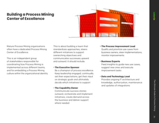 Building a Process Mining
Center of Excellence
Mature Process Mining organizations
often have a dedicated Process Mining
Center of Excellence.
This is an independent group
of stakeholders responsible for
coordinating how Process Mining is
implemented across different teams,
and for embedding a Process Mining
culture within the organizational identity.
This is about building a team that
standardizes approaches, steers
different initiatives to support
overarching objectives and
communicates successes upward
and outward. It should include:
• The Executive Sponsor
Be a champion of process excellence.
Keep leadership engaged, continually
set their expectations, get their input
on strategic goals and ultimately
decide which initiatives to support
• The Capability Owner
Communicate success stories
outward, orchestrate and implement
initiatives, create demand across
the business and deliver support
where needed
• The Process Improvement Lead
Qualify and prioritize use cases from
business owners, steer implementations,
monitor improvements
• Business Experts
Feed insights to guide new use cases,
suggest new ones and execute
improvement tasks
• Data and Technology Lead
Provides ongoing IT architecture and
knowledge, authorization, maintenance
and updates of integrations
The
Ultimate
Guide
to
Process
Mining
34
 