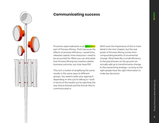 Communicating success
Proactive value realization is an enormous
part of Process Mining. That’s because the
effects of process efficiency—saved time,
released capital, more resources—need to
be accounted for. When you can articulate
how Process Mining has created a better
business outcome, you truly have ROI.
This isn’t a matter of amplifying the same
results in the same ways to different
groups. You need to tailor your approach
depending on who you’re talking to—both
in terms of the results you’re reporting, the
way they’re framed and the format they’re
communicated in.
We’ll cover the importance of this in more
detail in the next chapter, but the real
power of Process Mining comes from
compounding benefits of incremental
change. What feels like a small efficiency
to the practitioners on the ground can
actually add up to transformative change
to the overarching strategy—so long as the
right people have the right information to
make key decisions.
The
Ultimate
Guide
to
Process
Mining
35
 