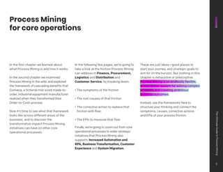In the first chapter we learned about
what Process Mining is and how it works.
In the second chapter we examined
Process Mining in the wild, and explored
the framework of cascading benefits that
Conveya, a fictional mid-sized made-to-
order, industrial equipment manufacturer
realized when they transformed their
Order-to-Cash process.
Now it’s time to see what that framework
looks like across different areas of the
business, and to discover the
transformative impact Process Mining
initiatives can have on other core
operational processes.
In the following few pages, we’re going to
take a look at the friction Process Mining
can address in Finance, Procurement,
Logistics and Distribution and
Customer Service, by breaking down:
• The symptoms of the friction
• The root causes of that friction
• The corrective action to replace that
friction with flow
• The KPIs to measure that flow
Finally, we’re going to zoom out from core
operational processes to wider strategic
initiatives that Process Mining also
supports: Increased Automation and
RPA, Business Transformation, Customer
Experience and System Migration.
These are just ideas—good places to
start your journey, and strategic goals to
aim for on the horizon. But nothing in this
chapter is exhaustive or prescriptive.
Process Mining is an endlessly flexible,
action-driven system for solving complex
problems and creating ambitious
business outcomes.
Instead, use the frameworks here to
structure your thinking and connect the
symptoms, causes, corrective actions
and KPIs of your process friction.
Process Mining
for core operations
The
Ultimate
Guide
to
Process
Mining
41
 