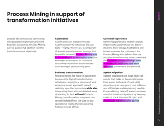 Process Mining in support of
transformation initiatives
Outside of continuously optimizing
core operational processes toward
business outcomes, Process Mining
can be a powerful addition to other
transformational objectives.
Automation
Automation and Robotic Process
Automation (RPA) initiatives are just
tools—highly effective as a component
of a wider transformation strategy, but
limited in isolation. Process Mining acts
as an intelligent orchestration layer that
leverages automation for business
outcomes rather than disconnected
cost-saving or productivity gains.
Business transformation
Process Mining fits hand-in-glove with
business (or digital) transformation
initiatives—providing a structured and
evidence-based approach toward
realizing specified outcomes while also
integrating them with established ways
of working. In fact, without Process
Mining, transformation programs can
remain isolated from the day-to-day
operational reality, thereby creating
friction instead of flow.
Customer experience
Removing operational friction tangibly
improves the experiences you deliver—
meaning fewer delays, frustrations and
broken promises for customers. But
Process Mining also delivers flow. As
your processes become more connected,
the customer journeys through them
automatically feel faster and more
seamless, convenient and personal.
System migration
System migrations are huge, high-risk
events that make or break enterprises.
Even purely technical lift-and-shift
migrations can take years, cost millions
and still deliver underwhelming results.
Process Mining helps IT leaders achieve
more frictionless migrations by keeping
costs on track, solution-fit tight, and
driving user adoption after go-live.
The
Ultimate
Guide
to
Process
Mining
47
 