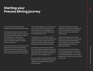 It’s a long journey toward process
excellence. But your first steps start here.
And the good news is, now you’ve got
everything you need in order to kick-start
a new era of process excellence within
your organization—where every
operational activity, no matter how
minor, materially supports a defined
business outcome.
The even better news is that doesn’t take
long to start seeing results. With the
right planning, team, technology and
training, process fluidity starts to deliver
better business outcomes for everyone.
You’ll notice fluidity first in your business
users—free of friction, they’ll become
more productive, more engaged, and
more empowered to start adding value
to everything they touch.
Then it’ll hit your customers—maybe
anecdotally at first, but measurably after
that. There are fewer delays and errors,
and the customer experience starts to
accelerate in both speed and quality.
Eventually, you’ll see it in your bottom
line—waste falls, throughput climbs, and
meaningful opportunities for competitive
advantage start to reveal themselves in
places you never thought to look.
But eventually, something really powerful
happens. Fluidity perpetuates, becomes
autonomous and spreads across the
whole business.
That’s when enterprises become
superfluid—they reach a tipping point,
where the whole business achieves
a state of continuous automated
improvement.
Superfluid enterprises have total
clarity and control over a continuously
improving operational landscape—
every process is optimized to deliver
against desired outcomes and
high-level strategy.
If you want to find out more about
Process Mining, and how to become
a superfluid enterprise— or you want
to try Process Mining for free—there’s a
whole bunch of ways you can continue
your journey.
Starting your
Process Mining journey
The
Ultimate
Guide
to
Process
Mining
49
 