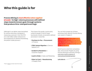 Who this guide is for
Process Mining is most effective when applied
at scale—to high-volume processes with defined
steps toward a known goal, through systems
that produce time-stamped event logs.*
(Although it can deliver value everywhere
for anyone executing, managing or
measuring a process—from the CFO
of a multi-billion dollar enterprise to
the receptionist at a dentist streamlining
the patient intake process.)
That means this guide is particularly
suited to people in mid-to-large
businesses closely connected to defined
processes in areas like:
• Purchase-to-Pay or Procurement
in Finance
• ITSM, System Migration or Service
Delivery in IT
• Incident-to-Resolution in
Customer Support
• Lead-to-Order in Sales and Marketing
• Order-to-Cash or Manufacturing
in Supply Chain
You can find a longer list of these
processes (with specific Process Mining
use cases) in Chapter 3.
If you’re a senior executive, a process
practitioner, part of a Shared Services
group, or even leading a cross-functional
Process Excellence initiative, this book
was written for you.
(And if you’ve come from somewhere
else, stick around. People are using
Process Mining for all kinds of things—
even post-match analysis of
international football games).
Let’s dive in
*Flick to page 17 to learn what that means
The
Ultimate
Guide
to
Process
Mining
6
 