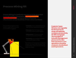 Process Mining happens in four
distinct stages (which we cover
in more detail on page 16):
• Collection of time-stamped event log
data from key transactional systems
• Discovery within that data of real
processes as they actually happen
• Enhancement of those processes
to optimize business outcomes
• Monitoring those changes for further
improvement opportunities
But there’s a lot more going on under the
surface. Let’s take a look at some of the
fundamental components that make up
these four stages.
Process Mining 101
Frederick Taylor
Winslow was arguably
the first person to
study and optimize
workplace productivity.
His 1911 monograph
The Principles of
Scientific Management
pioneered the idea
that a business’s core
operations should be
analyzed, standardized
and improved on.
Process Mining is a relatively new area of study grounded
in a long tradition of businesses striving to optimize
business outcomes by improving the efficiency,
effectiveness and productivity of their critical workflows.
The
Ultimate
Guide
to
Process
Mining
8
 
